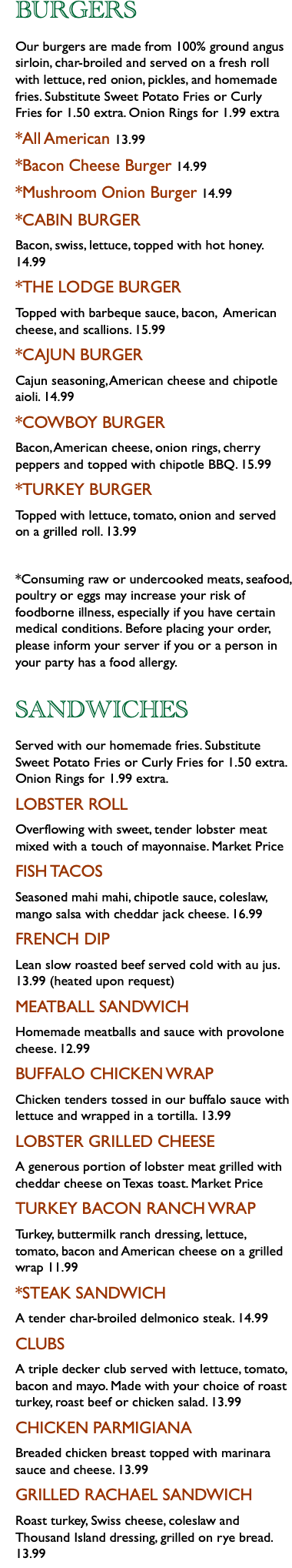 BURGERS Our burgers are made from 100% ground angus sirloin, char-broiled and served on a fresh roll with lettuce, red onion, pickles, and homemade fries. Substitute Sweet Potato Fries or Curly Fries for 1.50 extra. Onion Rings for 1.99 extra *All American 13.99 *Bacon Cheese Burger 14.99 *Mushroom Onion Burger 14.99 *CABIN BURGER Bacon, swiss, lettuce, topped with hot honey. 14.99 *THE LODGE BURGER Topped with barbeque sauce, bacon, American cheese, and scallions. 15.99 *CAJUN BURGER Cajun seasoning, American cheese and chipotle aioli. 14.99 *COWBOY BURGER Bacon, American cheese, onion rings, cherry peppers and topped with chipotle BBQ. 15.99 *TURKEY BURGER Topped with lettuce, tomato, onion and served on a grilled roll. 13.99 *Consuming raw or undercooked meats, seafood, poultry or eggs may increase your risk of foodborne illness, especially if you have certain medical conditions. Before placing your order, please inform your server if you or a person in your party has a food allergy. SANDWICHES Served with our homemade fries. Substitute Sweet Potato Fries or Curly Fries for 1.50 extra. Onion Rings for 1.99 extra. LOBSTER ROLL Overflowing with sweet, tender lobster meat mixed with a touch of mayonnaise. Market Price FISH TACOS Seasoned mahi mahi, chipotle sauce, coleslaw, mango salsa with cheddar jack cheese. 16.99 FRENCH DIP Lean slow roasted beef served cold with au jus. 13.99 (heated upon request) MEATBALL SANDWICH Homemade meatballs and sauce with provolone cheese. 12.99 BUFFALO CHICKEN WRAP Chicken tenders tossed in our buffalo sauce with lettuce and wrapped in a tortilla. 13.99 LOBSTER GRILLED CHEESE A generous portion of lobster meat grilled with cheddar cheese on Texas toast. Market Price TURKEY BACON RANCH WRAP Turkey, buttermilk ranch dressing, lettuce, tomato, bacon and American cheese on a grilled wrap 11.99 *STEAK SANDWICH A tender char-broiled delmonico steak. 14.99 CLUBS A triple decker club served with lettuce, tomato, bacon and mayo. Made with your choice of roast turkey, roast beef or chicken salad. 13.99 CHICKEN PARMIGIANA Breaded chicken breast topped with marinara sauce and cheese. 13.99 GRILLED RACHAEL SANDWICH Roast turkey, Swiss cheese, coleslaw and Thousand Island dressing, grilled on rye bread. 13.99
